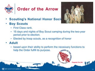 Order of the Arrow

• Scouting's National Honor Society
• Boy Scouts
  – First Class rank.
  – 15 days and nights of Boy Scout camping during the two-year
    period prior to election.
  – Elected by troop scouts, as a recognition of honor
• Adult
  – based upon their ability to perform the necessary functions to
    help the Order fulfill its purpose.




                                                                     18
 