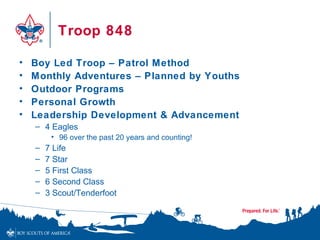 Troop 848

•   Boy Led Troop – Patrol Method
•   Monthly Adventures – Planned by Youths
•   Outdoor Programs
•   Personal Growth
•   Leadership Development & Advancement
    – 4 Eagles
         • 96 over the past 20 years and counting!
    –   7 Life
    –   7 Star
    –   5 First Class
    –   6 Second Class
    –   3 Scout/Tenderfoot
 