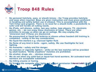Troop 848 Rules
•   No personal hatchets, axes, or sheath knives - the Troop provides hatchets
    and saws when required. Boys are given instruction and must prove proficient
    in handling and safety before use is allowed. This is accomplished with the
    Tot’n’Chip card program. There is no need for a sheath knife; a pocketknife is
    safer and will handle all cutting needs.
•   No iPods, cell phones, radios, two way radios, tape players, TV, electronic
    games, etc. - we can enjoy these diversions at home. There are other
    activities to occupy us when we go on outings. We may employ the
    'immersion test' if these are discovered.
•   No pressurized or liquid fuel lanterns or stoves unless toasted chit training is
    completed - safety is the key consideration.
•   No liquid fire-starters e.g. charcoal lighter fluid.
•   No flame of any kind in tents - again, safety. We use flashlights for tent
    lighting.
•   No fireworks - safety and fire danger.
•   No matches or cigarette lighters - strike on the box matches will be provided
    by adult leaders. “Strike anywhere” matches are prohibited.
•   No alcohol, drugs, etc. - obvious reasons.
•   We do not allow any solid fuel or liquid fuel hand warmers. Air activated hand
    warmers are acceptable substitutes.
•   No hitting anyone or hazing.
•   No leaving the campsite after lights out without permission from an adult.


                                                                                       22
 