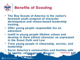 Benefits of Scouting

• The Boy Scouts of America is the nation's
  foremost youth program of character
  development and values-based leadership
  training.
• Offer young people responsible fun an
  adventure
• Instill in young people lifetime values and
  develop in them ethical character as expressed
  in the Scout Oath and Law
• Train young people in citizenship, service, and
  leadership
• Serve America's communities and families with
  its quality, values-based program.
 