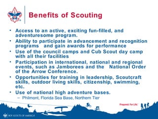 Benefits of Scouting

• Access to an active, exciting fun-filled, and
  adventuresome program.
• Ability to participate in advancement and recognition
  programs and gain awards for performance
• Use of the council camps and Cub Scout day camp
  with all their facilities
• Participation in international, national and regional
  events, such as Jamborees and the National Order
  of the Arrow Conference.
• Opportunities for training in leadership, Scoutcraft
  skills, outdoor living skills, citizenship, swimming,
  etc.
• Use of national high adventure bases.
   – Philmont, Florida Sea Base, Northern Tier
 