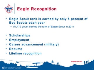 Eagle Recognition

• Eagle Scout rank is earned by only 5 percent of
  Boy Scouts each year
    – 51,473 youth earned the rank of Eagle Scout in 2011


•   Scholarships
•   Employment
•   Career advancement (military)
•   Resume
•   Lifetime recognition



                                                            7
 