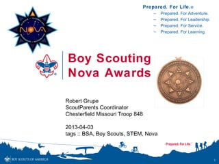 Prepared. For Life. ®
                                  –   Prepared. For Adventure.
                                  –   Prepared. For Leadership.
                                  –   Prepared. For Service.
                                  –   Prepared. For Learning.




Boy Scouting
Nova Awards

Robert Grupe
ScoutParents Coordinator
Chesterfield Missouri Troop 848

2013-04-03
tags :: BSA, Boy Scouts, STEM, Nova



                                                                  1
 