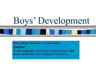Boys’ Development
Boys’ gender treatment – a major issue
Theories:
1)male separation trauma from mom and poor male
figure identification and modeling (Chodrow,N)
 
