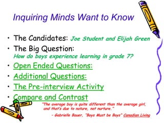 Inquiring Minds Want to Know

• The Candidates: Joe               Student and Elijah Green
• The Big Question:
    How do boys experience learning in grade 7?
•   Open Ended Questions:
•   Additional Questions:
•   The Pre-interview Activity
•   Compare and Contrast
              “The average boy is quite different than the average girl,
               and that‟s due to nature, not nurture.”
                   – Gabrielle Bauer, “Boys Must be Boys” Canadian Living
 