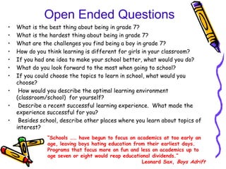 Open Ended Questions
•   What is the best thing about being in grade 7?
•   What is the hardest thing about being in grade 7?
•   What are the challenges you find being a boy in grade 7?
•   How do you think learning is different for girls in your classroom?
•   If you had one idea to make your school better, what would you do?
•   What do you look forward to the most when going to school?
•   If you could choose the topics to learn in school, what would you
    choose?
•    How would you describe the optimal learning environment
    (classroom/school) for yourself?
•    Describe a recent successful learning experience. What made the
    experience successful for you?
•    Besides school, describe other places where you learn about topics of
    interest?
               “Schools …… have begun to focus on academics at too early an
               age, leaving boys hating education from their earliest days.
               Programs that focus more on fun and less on academics up to
               age seven or eight would reap educational dividends.”
                                                     Leonard Sax, Boys Adrift
 
