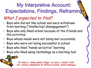 My Interpretive Account:
 Expectations, Findings, Reframing
What I expected to find?
• Boys who did not like school and were withdrawn
  from learning (“intellectual disengagement”)
• Boys who only liked school because of the friends and
  the activities
• Boys whose needs were not being met accurately
• Boys who were not being successful in school
• Boys who liked “hands on/active” learning
• Boys who liked using technology as a learning tool


          “It takes a “whole global village” to raise a “whole” child
         21st century adaptation of African Proverb, Brent Galloway
 