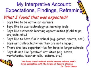My Interpretive Account:
 Expectations, Findings, Reframing
What I found that was expected?
• Boys like to be active as learners
• Boys like to use technology as learning tools
• Boys like authentic learning opportunities (field trips,
  projects, etc.)
• Boys like to have fun in school (e.g. games, sports, etc.)
• Boys get distracted when they are not engaged
• There are less opportunities for boys in larger schools
• Boys do not like “passive” activities (e.g. notes,
  worksheets, teacher talk, lecture, etc.)
             “We have school-induced ADHD because schools aren‟t
             brain compatible with the brains of today‟s children
                                                   …Dr. David Sousa
 