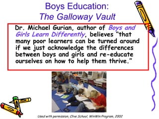 Boys Education:
       The Galloway Vault
Dr. Michael Gurian, author of Boys and
Girls Learn Differently, believes “that
many poor learners can be turned around
if we just acknowledge the differences
between boys and girls and re-educate
ourselves on how to help them thrive.”




       Used with permission, Clive School, WinWin Program, 2002
 