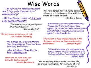 Wise Words
   “The way North American schools
 teach boys puts them at risk of               “We have school-induced ADHD because
 underachieving”                               schools aren‟t brain compatible with the
                                               brains of today‟s children”
 – Michael Gurian, author of Boys and                                  …Dr. David Sousa
 Girls Learn Differently
          “Fairness is everyone getting what      “Educators often lack understanding of
          they need in school”                    „typical boy‟ traits such as physical
                        …Martha Kaufeldt          aggression, verbal and emotional reticence,
                                                  and interest in objects moving through
“All kids in our society are at risk              space”. – Michael Gurian
           …Dr. Richard Brokenleg
                                            “If we want to have engaged brains in the
     “The average boy is quite different    classroom, we have to have an interactive
      than the average girl, and that‟s due environment”              … Spencer Kagan
      to nature, not nurture.”
      – Gabrielle Bauer, “Boys Must be            “‟At risk‟ students are those who leave
      Boys” Canadian Living                       school before or after graduation with
                                                  little possibility of continuing learning”
    There are no „bad‟ kids, just
                                                                            …Roland Barth
    kids with „bad‟ problems”
                …Harold Brathwaite      “Are we training kids to write tests for life,
                                        or are we training kids for the tests of life”
                                                                      ….Art Costa
 