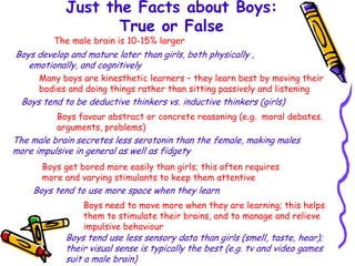 Just the Facts about Boys:
                   True or False
          The male brain is 10-15% larger
Boys develop and mature later than girls, both physically ,
   emotionally, and cognitively
      Many boys are kinesthetic learners – they learn best by moving their
      bodies and doing things rather than sitting passively and listening
  Boys tend to be deductive thinkers vs. inductive thinkers (girls)
          Boys favour abstract or concrete reasoning (e.g. moral debates.
          arguments, problems)
The male brain secretes less serotonin than the female, making males
more impulsive in general as well as fidgety
       Boys get bored more easily than girls; this often requires
       more and varying stimulants to keep them attentive
    Boys tend to use more space when they learn
                 Boys need to move more when they are learning; this helps
                 them to stimulate their brains, and to manage and relieve
                 impulsive behaviour
            Boys tend use less sensory data than girls (smell, taste, hear);
            their visual sense is typically the best (e.g. tv and video games
            suit a male brain)
 