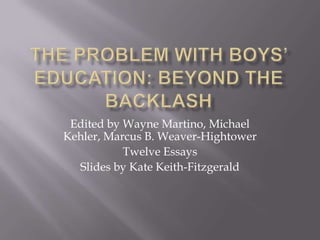 The Problem with Boys’ Education: Beyond the Backlash Edited by Wayne Martino, Michael Kehler, Marcus B. Weaver-Hightower Twelve Essays  Slides by Kate Keith-Fitzgerald 