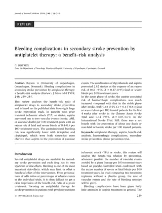 REVIEW
Bleeding complications in secondary stroke prevention by
antiplatelet therapy: a benefit±risk analysis
G. BOYSEN
From the Department of Neurology, Bispebjerg Hospital, University of Copenhagen, Copenhagen, Denmark
Abstract. Boysen G (University of Copenhagen,
Copenhagen, Denmark). Bleeding complications in
secondary stroke prevention by antiplatelet therapy:
a benefit±risk analysis (Review). J Intern Med 1999;
246: 239±245.
This review analyses the benefit±risk ratio of
antiplatelet drugs in secondary stroke prevention
and is based on the published data from eight large
stroke prevention trials. In patients with prior
transient ischaemic attack (TIA) or stroke, aspirin
prevented one to two vascular events (stroke, AMI,
or vascular death) per 100 treatment-years with an
excess risk of fatal and severe bleeds of 0.4±0.6 per
100 treatment-years. The gastrointestinal bleeding
risk was significantly lower with ticlopidine and
clopidogrel, which were both somewhat more
effective than aspirin in the prevention of vascular
events. The combination of dipyridamole and aspirin
prevented 2.82 strokes at the expense of an excess
risk of 0.61 (95% CI = 0.27±0.95) fatal or severe
bleeds per 100 treatment-years.
In the acute phase of stroke, the aspirin-associated
risk of haemorrhagic complications was much
increased compared with that in the stable phase
after stroke, with 0.48 (95% CI = 0.13±0.83) fatal
or severe bleeds per 100 treated patients for the first
4 weeks after stroke in the Chinese Acute Stroke
Trial and 0.41 (95% CI = 0.05±0.77) in the
International Stroke Trial. Still, there was a net
benefit with the prevention of about one death or
non-fatal ischaemic stroke per 100 treated patients.
Keywords: antiplatelet therapy, aspirin, benefit±risk
analysis, haemorrhagic complications, secondary
stroke prevention, stroke prevention trial.
Introduction
Several antiplatelet drugs are available for second-
ary stroke prevention and each drug has its own
spectrum of side-effects. Bleeding is one of the most
important side-effects, which may limit or offset a
beneficial effect of the intervention. From presenta-
tions of odds ratios or percentages of adverse events
in the individual trials, it is often difficult to get a
clear impression of the benefit±risk ratio of a given
treatment. Focusing on antiplatelet therapy for
stroke prevention in patients with previous transient
ischaemic attack (TIA) or stroke, this review will
analyse the benefit±risk relation by presenting,
whenever possible, the number of vascular events
avoided by a given therapy per 100 treatment-years
based on placebo-controlled trials confronted with
the excess number of severe or fatal bleeds per 100
treatment-years. In trials comparing two treatment
regimens without a placebo group, the rate of
vascular events and the rate of bleeding episodes
will be given.
Bleeding complications have been given fairly
little attention in aspirin treatment in general. The
Journal of Internal Medicine 1999; 246: 239±245
# 1999 Blackwell Science Ltd 239
 