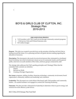 1
BOYS & GIRLS CLUB OF CLIFTON, INC.
Strategic Plan
2010-2013
Purpose: This plan was created to provide focus on the priorities of the Boys & Girls Club in
looking toward the future. It is a planning tool that will guide decision-making regarding the
allocation of resources.
Description: This document is the result of an involved process that culminated in a facilitated
board workshop, but which included pre-retreat survey of community leaders and the general
public, interviews of youth members of the Clubs, and focus groups conducted by staff.
The strategic plan addresses the Club’s guiding principles and 3 Strategic Pillars that the
committee feels warrants our attention;
I. Impact
II. Beyond our Walls
III. Creating a Stronger Organization
Key issues: programs, staffing, facilities, financing, technology, community involvement, board
organization, community relations and marketing, and volunteers.
Leadership: This document was a joint effort of the board, staff, Club members and community
leaders. An outside facilitator was engaged to conduct the Visioning Workshop.
Outcomes: The plan provides a blueprint for leadership to determine where to put its energy and
resources for more effective youth service.
BGC Clifton 2010 Strategic Plan Final Draft
ORGANIZATION PROFILE
• 5,110 members with 7,261 youth served through community outreach programs
• 1 Full-service Club and 8 School Extension sites
• $3.5 million budget
 