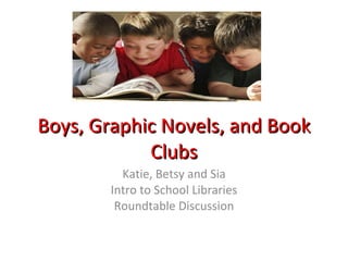 Boys, Graphic Novels, and Book Clubs Katie, Betsy and Sia Intro to School Libraries Roundtable Discussion 