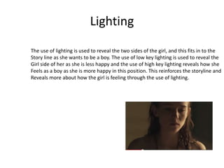 Lighting
The use of lighting is used to reveal the two sides of the girl, and this fits in to the
Story line as she wants to be a boy. The use of low key lighting is used to reveal the
Girl side of her as she is less happy and the use of high key lighting reveals how she
Feels as a boy as she is more happy in this position. This reinforces the storyline and
Reveals more about how the girl is feeling through the use of lighting.
 