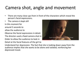 Camera shot, angle and movement
• There are many close ups from in front of the characters which reveal the
person’s facial expressions.
• The camera is kept still
In this moment for
around 3 seconds to
allow the audience to
Observe the facial expressions in detail.
The director used a fixed camera shot in
Order to allow the audience to look in
Detail at the facial features of the girl to
Understand her depression. The fact that she is looking down away from the
audience implies that she wants to be alone and isolated, reinforcing her
depressed mood.
 