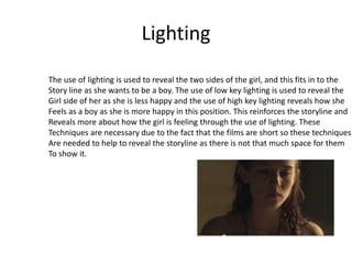 Lighting
The use of lighting is used to reveal the two sides of the girl, and this fits in to the
Story line as she wants to be a boy. The use of low key lighting is used to reveal the
Girl side of her as she is less happy and the use of high key lighting reveals how she
Feels as a boy as she is more happy in this position. This reinforces the storyline and
Reveals more about how the girl is feeling through the use of lighting. These
Techniques are necessary due to the fact that the films are short so these techniques
Are needed to help to reveal the storyline as there is not that much space for them
To show it.
 