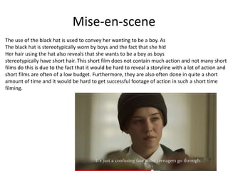 Mise-en-scene
The use of the black hat is used to convey her wanting to be a boy. As
The black hat is stereotypically worn by boys and the fact that she hid
Her hair using the hat also reveals that she wants to be a boy as boys
stereotypically have short hair. This short film does not contain much action and not many short
films do this is due to the fact that it would be hard to reveal a storyline with a lot of action and
short films are often of a low budget. Furthermore, they are also often done in quite a short
amount of time and it would be hard to get successful footage of action in such a short time
filming.
 