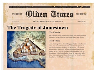The Tragedy of Jamestown
                The Colonist
                The colonists might have died without John Smith because
                they were not working on food, clean water, and shelter.

                The Lecture
                 John Smith got tired of watching people die, so he became
                strict, and said that’’ no one will eat unless they work to
                stay alive instead of working for the riches! The settlers
                weren’t used to working because they were rich and had
                maids. So they did not get food and they traded with the
                Powahaton. John Smith had to leave. So one settler called
                it the starving time and the settlers barly survived because
                they had no food. by Devin.K Logan.O
 
