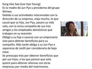 Kang Hee Soo (Lee Hye Young)
Es la madre de Jun Pyo y presidenta del grupo
Shinwa.
Debido a sus actividades relacionadas con la
dirección de su empresa, viaja mucho, lo que
causó que su hijo, Jun Pyo, pasara su vida
solo, con la única compañía de sus tres
amigos y los empleados domésticos que
trabajan en su mansión.
Obligó a su hija a casarse con un empresario
solo para obtener beneficios para su
compañía. Más tarde obliga a su Jun Pyo a
separarse de JanDi por considerarla de baja
clase.
Se preocupa más por obtener beneficios que
por sus hijos, a los que parece que solo
quiere para obtener alianzas con otras
empresas por medio del matrimonio.
 