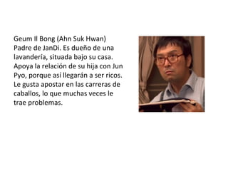 Geum Il Bong (Ahn Suk Hwan)
Padre de JanDi. Es dueño de una
lavandería, situada bajo su casa.
Apoya la relación de su hija con Jun
Pyo, porque así llegarán a ser ricos.
Le gusta apostar en las carreras de
caballos, lo que muchas veces le
trae problemas.
 