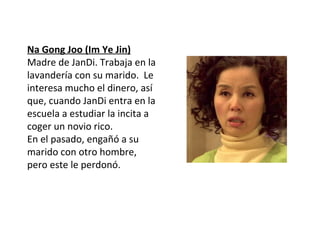 Na Gong Joo (Im Ye Jin)
Madre de JanDi. Trabaja en la
lavandería con su marido. Le
interesa mucho el dinero, así
que, cuando JanDi entra en la
escuela a estudiar la incita a
coger un novio rico.
En el pasado, engañó a su
marido con otro hombre,
pero este le perdonó.
 