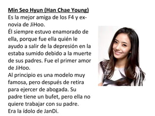 Min Seo Hyun (Han Chae Young)
Es la mejor amiga de los F4 y ex-
novia de JiHoo.
Él siempre estuvo enamorado de
ella, porque fue ella quién le
ayudo a salir de la depresión en la
estaba sumido debido a la muerte
de sus padres. Fue el primer amor
de JiHoo.
Al principio es una modelo muy
famosa, pero después de retira
para ejercer de abogada. Su
padre tiene un bufet, pero ella no
quiere trabajar con su padre.
Era la ídolo de JanDi.
 