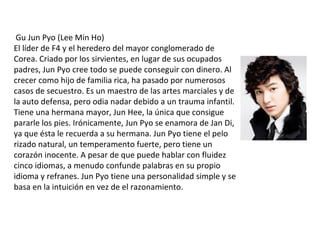 Gu Jun Pyo (Lee Min Ho)
El líder de F4 y el heredero del mayor conglomerado de
Corea. Criado por los sirvientes, en lugar de sus ocupados
padres, Jun Pyo cree todo se puede conseguir con dinero. Al
crecer como hijo de familia rica, ha pasado por numerosos
casos de secuestro. Es un maestro de las artes marciales y de
la auto defensa, pero odia nadar debido a un trauma infantil.
Tiene una hermana mayor, Jun Hee, la única que consigue
pararle los pies. Irónicamente, Jun Pyo se enamora de Jan Di,
ya que ésta le recuerda a su hermana. Jun Pyo tiene el pelo
rizado natural, un temperamento fuerte, pero tiene un
corazón inocente. A pesar de que puede hablar con fluidez
cinco idiomas, a menudo confunde palabras en su propio
idioma y refranes. Jun Pyo tiene una personalidad simple y se
basa en la intuición en vez de el razonamiento.
 