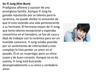So Yi Jung (Kim Bum)
Prodigioso alfarero y sucesor de una
prestigiosa familia. Aunque Yi Jung ha
ganado reputación por su talento para la
cerámica, no puede olvidar la sensación de
que él está viviendo una vida perteneciente
a su hermano. El hermano mayor de Yi Jung,
que tenía talento excepcional y esperaba
convertirse en el heredero, se fue de casa y
dejó de trabajar con la cerámica para ser un
humilde camarero. Yi Jung estaba poseído
por un sentimiento de inferioridad y este
complejo le hizo perder un amor en el
pasado. Él es un mujeriego, pero un chico
suave y de buen corazón. Aunque no se da
cuenta, Yi Jung está buscando
desesperadamente a su único y verdadero
amor.
 