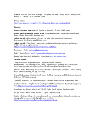 Erikson, Rolf and Markuson, Carolyn. Designing a School Library Media Center for the
Future, 2nd Edition. ALA Editions, 2009.

Trendy Chairs:
http://www.gizmoboy.co.uk/c/119524/1/gaming-chairs-and-beanbags.html

Gaming

Harris, Amy and Rice, Scott E. Gaming in Academic Libraries. ACRL, 2008.

Harris, Christopher and Mayer, Brian. Libraries Got Game: Aligned Learning Through
Modern Board Games. ALA Graphics, 2010.

Neiburger, Eli. Gamers in the Library?! The Why, What, and How of Videogame
Tournaments for All Ages. ALA Editions, 2007.

Neiburger, Eli. Video Gamers support the curriculum and develop a new form of literacy.
Article retrieved on 7/4/2010 from:
http://www.schoollibraryjournal.com/article/CA645375.html

Board game website: www.boardgamegeeks.com

Ticket 2 Ride Software: http://www.daysofwonder.com/tickettoride/e/en

Roman Town: Interactive Archaeology Video Game http://dig-itgames.com

Graphic Novels

Compiled by Hollis Margaret Rudiger. Graphic Novels for Libraries:
Recommended Titles for Children and Teens. Copyright 2005. Retrieved on 7/4/2010 from:
http://www.education.wisc.edu/ccbc/books/detailListBooks.asp?idBookLists=192

Edwards, Buffy. Motivating Middle School Readers: The Graphic Novel Link. School Library
Media Activities Monthly, Vol. 25, April 2009.

Goldsmith, Francisca. Graphic Novels Now: Building, Managing, and Marketing a Dynamic
Collection. ALA Editions, 2005.

Goldsmith, Francisca. The Reader’s Advisory: Guide to Graphic Novels. ALA Editions, 2010.

Goodloe, Katherine. Graphic Novels Catch Eyes and Minds of Students. Retrieved on 7/4/2010
from: http://www3.jsonline.com/story/index.aspx?id=375353

Spiegelman, Art. Maus 1: A Survivor’s Tale: My Father Bleeds History. Pantheon, 1986.

Takaya, Natsuki. Fruits Basket, Volume 1. Japan: TokyoPop, 2004.

Helpful website providing review journals, awards and recommendation lists, understanding and
using graphic novels, and a list of graphic novel websites:
http://www.education.wisc.edu/ccbc/books/graphicnovels.asp
 