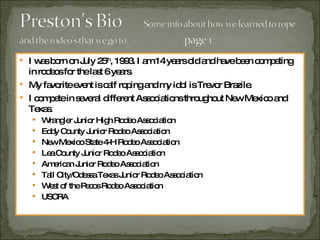 I was born on July 25 th , 1993. I am 14 years old and have been competing in rodeos for the last 6 years.  My favorite event is calf roping and my idol is Trevor Brazile. I compete in several different Associations throughout New Mexico and Texas. Wrangler Junior High Rodeo Association Eddy County Junior Rodeo Association New Mexico State 4-H Rodeo Association Lea County Junior Rodeo Association American Junior Rodeo Association Tall City/Odessa Texas Junior Rodeo Association West of the Pecos Rodeo Association USCRA 