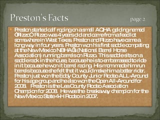 Preston started calf roping on a small AQHA gelding named “Rizzo”. Rizzo was 4 years old and came from a feed lot somewhere in West Texas. Preston and Rizzo have came a long way in four years. Preston won his first saddle competing at the New Mexico NBHA’s (National Barrel Horse Association) running barrels on Rizzo. This saddle sits on a saddle rack in the house, because he is to embarrassed to ride in it because he won it barrel racing. His mom made him run barrels because she felt that it would make him a better rider. Preston just won the Eddy County Junior Rodeo ALL-Around for his age group and he also won the Open All-Around for 2008.  Preston is the Lea County Rodeo Association Champion for 2008.  He was the  breakaway champion for the New Mexico State 4-H Rodeo in 2007. 
