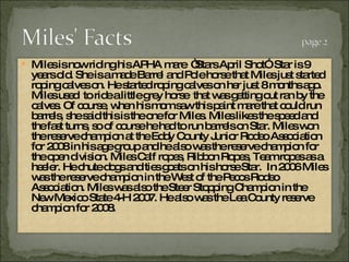 Miles is now riding his APHA mare  “Stars April Shot”  Star is 9 years old. She is a made Barrel and Pole horse that Miles just started roping calves on. He started roping calves on her just 8 months ago. Miles used  to ride a little grey horse  that was getting out ran by the calves. Of course, when his mom saw this paint mare that could run barrels, she said this is the one for Miles. Miles likes the speed and the fast turns, so of course he had to run barrels on Star. Miles won the reserve champion at the Eddy County Junior Rodeo Association for 2008 in his age group and he also was the reserve champion for the open division. Miles Calf ropes, Ribbon Ropes, Team ropes as a heeler. He chute dogs and ties goats on his horse Star.  In 2006 Miles was the reserve champion in the West of the Pecos Rodeo Association. Miles was also the Steer Stopping Champion in the New Mexico State 4-H 2007. He also was the Lea County reserve champion for 2008.  