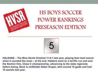 HS BOYS SOCCER
POWER RANKINGS
PRESEASON EDITION
HALDANE – The Blue Devils finished 11-6-1 last year, playing their best soccer
when it counted the most – at the end. Haldane went on a terrific run and won
the Section One, Class C championship, advancing to the state regionals
before losing. Back is midfielder Aidan Draper, who scored 14 goals and had
15 assists last year.
 