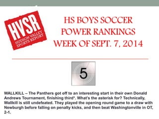 HS BOYS SOCCER 
POWER RANKINGS 
WEEK OF SEPT. 7, 2014 
WALLKILL – The Panthers got off to an interesting start in their own Donald 
Andrews Tournament, finishing third*. What’s the asterisk for? Technically, 
Wallkill is still undefeated. They played the opening round game to a draw with 
Newburgh before falling on penalty kicks, and then beat Washingtonville in OT, 
2-1. 
 