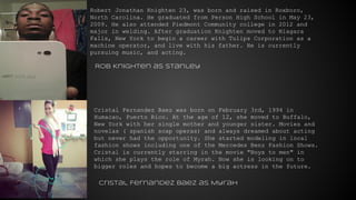 Robert Jonathan Knighten 23, was born and raised in Roxboro,
North Carolina. He graduated from Person High School in May 23,
2009. He also attended Piedmont Community college in 2012 and
major in welding. After graduation Knighten moved to Niagara
Falls, New York to begin a career with Tulips Corporation as a
machine operator, and live with his father. He is currently
pursuing music, and acting.
Cristal Fernandez Baez was born on February 3rd, 1994 in
Humacao, Puerto Rico. At the age of 12, she moved to Buffalo,
New York with her single mother and younger sister. Movies and
novelas ( spanish soap operas) and always dreamed about acting
but never had the opportunity. She started modeling in local
fashion shows including one of the Mercedes Benz Fashion Shows.
Cristal is currently starring in the movie "Boys to men" in
which she plays the role of Myrah. Now she is looking on to
bigger roles and hopes to become a big actress in the future.
Rob Knighten as Stanley
Cristal Fernandez Baez as Myrah
 