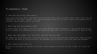 Filmmakers FAQS
1. How did the story come about?
Torez Lamar who plays Dante, approached director Orundi Colvin about shooting a music video. Colvin was not
interested in the video. However, once Lamar explained he wants to also shoot a movie that peaked Colvin’s
interest, and he began to write the script.
2. How long did the project take?
It took a total of 11 days to write the film, and 9 shooting days to complete it. We started shooting the
film in October, and immediately after post production began until the film was completed in March of 2014.
3. What was the budget for the film, and how did you get?
The budget was $1400 which went to the sound operator, and the remaining went towards food. Lamar was able
to use his own money to fund the project. The equipment was provided by Colvin who owned the equipment.
4. What camera did you shoot on?
We shoot on the Canon 7D. Because it was such a small budget we only had two lens a 85mm 1.4 & stock 28-
135mm.
 
