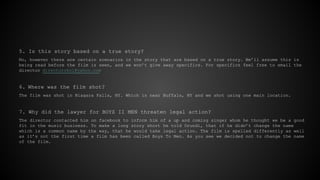 5. Is this story based on a true story?
No, however there are certain scenarios in the story that are based on a true story. We’ll assume this is
being read before the film is seen, and we won’t give away specifics. For specifics feel free to email the
director directorokol@yahoo.com
6. Where was the film shot?
The film was shot in Niagara Falls, NY. Which is near Buffalo, NY and we shot using one main location.
7. Why did the lawyer for BOYZ II MEN threaten legal action?
The director contacted him on facebook to inform him of a up and coming singer whom he thought we be a good
fit in the music business. To make a long story short he told Orundi, that if he didn’t change the name
which is a common name by the way, that he would take legal action. The film is spelled differently as well
as it’s not the first time a film has been called Boys To Men. As you see we decided not to change the name
of the film.
 