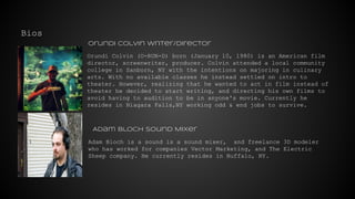 Bios
Orundi Colvin (O-RUN-D) born (January 10, 1980) is an American film
director, screenwriter, producer. Colvin attended a local community
college in Sanborn, NY with the intentions on majoring in culinary
arts. With no available classes he instead settled on intro to
theater. However, realizing that he wanted to act in film instead of
theater he decided to start writing, and directing his own films to
avoid having to audition to be in anyone's movie. Currently he
resides in Niagara Falls,NY working odd & end jobs to survive.
Adam Bloch is a sound is a sound mixer, and freelance 3D modeler
who has worked for companies Vector Marketing, and The Electric
Sheep company. He currently resides in Buffalo, NY.
Orundi Colvin Writer/Director
Adam Bloch Sound Mixer
 