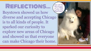 Reflections...
Boystown showed us how
diverse and accepting Chicago
is to all kinds of people. It
sparked our curiosity to
explore new areas of Chicago
and showed us that everyone
can make Chicago their home.
you can be
this happy
if you visit
Boystown!!
 