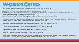 WorksCited"Gay Chicago, Boystown Neighborhood." ChicagoPride.com. N.p., n.d. Web. 26 Oct. 2014.
Engelbrecht, P. J. “Proud Pylons Rise over Boys Town.” Outlines, October 7, 1998.
Reed, Christopher G. “There's No Place Like Home: Making Chicago's ‘Boys Town.’ ” In (A) Way Stations: The Architectural Space of
Migration, ed. Paul duBellet Kariouk and Mabel Wilson. 2002.
Wockner, Rex. “America's First Official Gay Neighborhood Debuts.” Stonewall Journal ( January 1999).
"Northalsted (Boys Town) Neighborhood in Chicago, Illinois (IL), 60613, 60657 Detailed Profile." Northalsted (Boys Town) Neighborhood in
Chicago, Illinois (IL), 60613, 60657 Subdivision Profile. N.p., n.d. Web. 27 Oct. 2014.
"Northalsted Street Halloween Parade." Special Events Management -. N.p., 2014. Web. 26 Oct. 2014.
"Chicago Annual Pride Parade." Chicago Annual Pride Parade. N.p., n.d. Web. 26 Oct. 2014.
"The Playground Theater." The Playground Theater. N.p., n.d. Web. 26 Oct. 2014.
"About Us." : Gourmet Chocolate Candy Gifts. N.p., n.d. Web. 26 Oct. 2014.
"Digital image. "Northalsted (Boys Town) Neighborhood in Chicago, Illinois (IL), 60613, 60657 Detailed Profile." Northalsted (Boys Town)
Neighborhood in Chicago, Illinois (IL), 60613, 60657 Subdivision Profile. N.p., N.d. Web. 27 Oct. 2
 