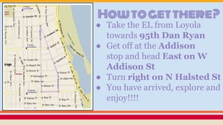 Howtogetthere?
● Take the EL from Loyola
towards 95th Dan Ryan
● Get off at the Addison
stop and head East on W
Addison St
● Turn right on N Halsted St
● You have arrived, explore and
enjoy!!!!
 