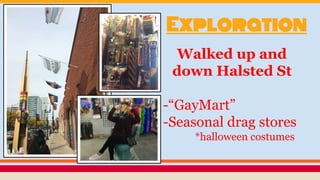 Exploration
Walked up and
down Halsted St
-
-“GayMart”
-Seasonal drag stores
*halloween costumes
 