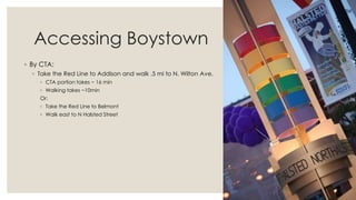 Accessing Boystown
◦ By CTA:
◦ Take the Red Line to Addison and walk .5 mi to N. Wilton Ave.
◦ CTA portion takes ~ 16 min
◦ Walking takes ~10min
Or:
◦ Take the Red Line to Belmont
◦ Walk east to N Halsted Street
 