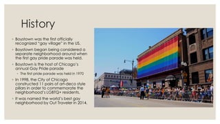 History
◦ Boystown was the first officially
recognized “gay village” in the US.
◦ Boystown began being considered a
separate neighborhood around when
the first gay pride parade was held.
◦ Boystown is the host of Chicago’s
annual Gay Pride parade
◦ The first pride parade was held in 1970
◦ In 1998, the City of Chicago
constructed 11 pairs of art-deco style
pillars in order to commemorate the
neighborhood’s LGBTQ+ residents.
◦ It was named the world’s best gay
neighborhood by Out Traveler in 2014.
 