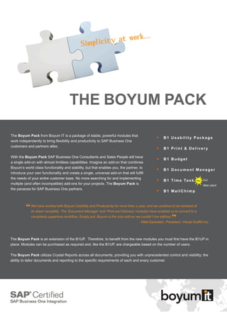...
                                               Simplicit y at work
                             		




                                       THE BOYUM PACK

The Boyum Pack from Boyum IT is a package of stable, powerful modules that
                                                                                                      B1 Usability Package
work independently to bring flexibility and productivity to SAP Business One
customers and partners alike.
                                                                                                      B1 Print & Delivery

With the Boyum Pack SAP Business One Consultants and Sales People will have
                                                                                                      B1 Budget
a single add-on with almost limitless capabilities. Imagine an add-on that combines
Boyum’s world class functionality and stability, but that enables you, the partner, to
                                                                                                      B
                                                                                                       1 Document Manager
introduce your own functionality and create a single, universal add-on that will fulfill
the needs of your entire customer base. No more searching for and implementing
                                                                                                      B
                                                                                                       1 T i m e Ta s k           Incl.
multiple (and often incompatible) add-ons for your projects. The Boyum Pack is                                                     Web client
the panacea for SAP Business One partners.
                                                                                                      B1 MailChimp



          “   We have worked with Boyum Usability and Productivity for more than a year, and we continue to be amazed at
              its sheer versatility. The ‘Document Manager’ and ‘Print and Delivery’ modules have enabled us to convert to a
              completely paperless workflow. Simply put, Boyum is the only add-on we couldn’t live without.
                                                                                                              ”
                                                                                      Hillel Sackstein, President, Virtual Graffiti Inc.



The Boyum Pack is an extension of the B1UP. Therefore, to benefit from the new modules you must first have the B1UP in
place. Modules can be purchased as required and, like the B1UP, are chargeable based on the number of users.

The Boyum Pack utilizes Crystal Reports across all documents, providing you with unprecedented control and visibility; the
ability to tailor documents and reporting to the specific requirements of each and every customer.
 