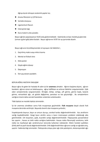 Ağrıya duralı olmayan anatomik yapılar ise;

     Anulus fibrozisin iç 2/3’lük kısmı

     Vertebra korpusu

     Ligamentum flavum

     İnterspinöz bağ

     Dura materin arka yüzüdür.

    Boyun ağrıları populasyonun %10’unda gözlenmektedir. Kadınlarda ve bazı meslek gruplarında
    (orman işçileri gibi) daha fazladır. Boyun ağrılarının %70’i bir ay içerisinde düzelir.



    Boyun ağrısının kronikleşmesinde rol oynayan risk faktörleri ;

    1. Geçirilmiş makro veya mikro travma

    2. Mental ve fiziksel stres

    3. Kötü postür

    4. Düşük eğitim düzeyi

    5. Depresyon

    6. İleri yaş olarak sayılabilir.



BOYUN AĞRILI HASTAYA YAKLAŞIM

Boyun ağrısı ile gelen bir hastada ilk adım iyi bir anemnez almaktır. Ağrının başlama biçimi, ağrının
kareketri, ağrının süresi ve lokalizasyonu, ağrıyı hafifleten ve arttıran faktörler sorgulanmalıdır. Eşlik
eden semptomlarda sorgulanmalıdır. Örneğin; disfaji, vertigo, çift görme, görme kaybı, bulanık
görme, retroorbital ağrı, sık gözlük değiştirme, parestezi ve kas güçsüzlüğü . Bu semptomların
varlığının önemi daha sonraki hastalıkları anlatırken anlatılacaktır.

Tıbbi öyküsü ve mesleki öyküsü alınmalıdır.

İyi bir anemnez alındıktan sonra fizik muayeneye geçilmelidir. Fizik muayene deyalı olarak Fizik
muayene dersinde verilmiştir. Boyunda önemli olan muayene şunlardır;

İnspeksiyonda boynun, başın ve omzun duruşu, servikal lordoz değerlendirilmelidir. Kas atrofisinin
varlığı kaydedilmelidir. Hangi kasın atrofisi varsa o kasın innervasyon problemi olabileceği akla
getirilmelidir. Cilt lezyonları, şişlik, kızarıklık varlığı değerlendirilmelidir. Palpasyonda paravertebral
kas spazmı , hassas ve tetik nokta varlığına bakılmalıdır. Hassas nokta fibromyalji sendromu, tetik
nokta ise myofasiyal ağrı sendromunun tanısında kullanılan noktalardır. Eklem hareket açıklıkları
(EHA) aktif ve pasif olarak değerlendirilmelidir. EHA değerlendirlirken ağrısının varlığı ve ağrıdaki artış,
yayılım hakkında bilgi alınmalıdır. Fleksiyonda ortaya çıkan ağrı disk patolojisini, ekstansiyondaki ağrı
 
