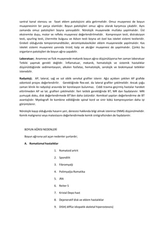santral kanal stenozu ve faset eklem patolojisini akla getirmelidir. Omuz muayenesi de boyun
muayenesinin bir parça olamlıdır. Boyun patolojileri omuz ağrısı olarak karşımıza çıkabilir. Aynı
zamanda omuz patolojileri boyna yansıyabilir. Nörolojik muayenede mutlaka yapılmalıdır. Üst
ekstremite duyu, motor ve refleks muayenesi değerlendirilmelidir. Kompresyon testi, distraksiyon
testi, spurling testi, Lhermitte bulgusu ve Adson testi boyna ait özel kas iskelet sistemi testleridir.
Grekeli olduğunda temporomandibüler, akromiyokalaviküler eklem muayeneside yapılmalıdır. Kas
iskelet sistemi muayenesi yanında tiroid, kalp ve akciğer muayenesi de yapılmalıdır. Çünkü bu
organların patolojileri de boyun ağrısı yapabilir.

Laboratuar; Anamnez ve fizik muayenede mekanik boyun ağrısı düşünülüyorsa her zaman laboratuar
Tetkiki yapmak gerekli değildir. İnflamatuar, mekanik, hematolojik ve sistemik hastalıklar
düşünüldüğünde sedimentasyon, alkalen fosfataz, hematolojik, serolojik ve biokimyasal tetkikler
istenebilir.

Radyoloji; AP, lateral, sağ ve sol oblik servikal grafiler istenir. Ağız açıkken çekilen AP grafide
odontoid proçes değerlendirilir. Gerektiğinde flex-ext. da lateral grafiler çekilmelidir. Ancak çoğu
zaman klinik ile radyoloji arasında bir korelasyon bulunmaz. Ciddi travma geçirmiş hastalar hareket
ettirilmeden AP ve lat. grafileri çekilmelidir. İleri tetikik gerektiğinde BT, MR dan faydalanılır. MRI
yumuşak doku, disk değerlendirmede BT’den daha üstündür. Kemiksel yapıları değerlendirme de BT
avantajlıdır. Myelografi ile kombine edildiğinde spinal kord ve sinir kökü kompresyonları daha iyi
görüntülenir.

Nörolojik kayıp olduğunda hasarın yeri, derecesi hakkında bilgi almak istenirse ENMG düşünülmelidir.
Kemik malignensi veya matestazını değerlendirmede kemik sintigrafisinden de faydalanılır.



    BOYUN AĞRISI NEDENLERİ

    Boyun ağrısına yol açan nedenler şunlardır;

    A. Romatizmal hastalıklar

                            1. Romatoid artrit

                            2. Spondilit

                            3. Fibromyalji

                            4. Polimyaljia Romatika

                            5. JRA

                            6. Reiter S

                            7. Kristal Depo hast

                            8. Dejeneratif disk ve eklem hastalıklar

                            9. DISH( diffüz idiopatik skeletal hiperosteozis)
 