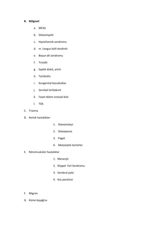 B. Bölgesel

       a. MFAS

       b. Osteomyelit

       c. Hyoid kemik sendromu

       d. m. Longus kolli tendiniti

       e. Boyun dil sendromu

       f.   Tiroidit

       g. Septik diskit, artrit

       h. Tortikollis

       i.   Kongenital bozukluklar

       j.   Servikal lenfadenit

       k. Faset eklem sinovial kisti

       l.   TOS

C. Travma

D. Kemik hastalıkları

                        1. Osteomalazi

                        2. Osteoporoz

                        3. Paget

                        4. Metastatik tümörler

E. Nöromusküler hastalıklar

                        1. Menenjit

                        2. Klippel- Feil Sendromu

                        3. Serebral palsi

                        4. Kas paralizisi



F. Migren

G. Küme başağrısı
 